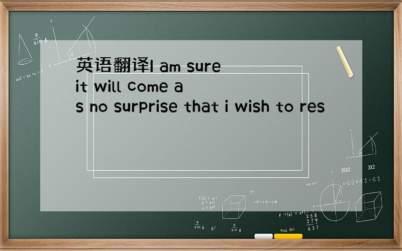 英语翻译I am sure it will come as no surprise that i wish to res
