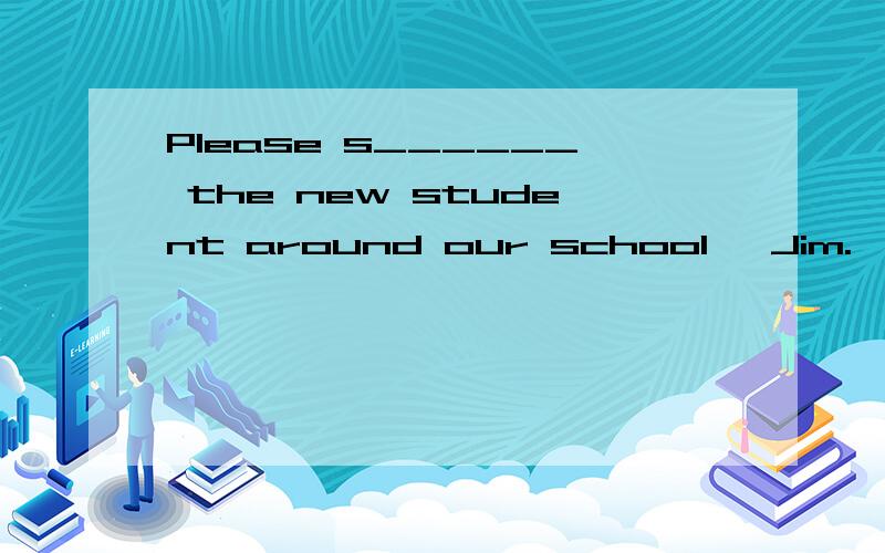 Please s______ the new student around our school ,Jim.