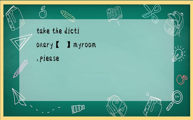 take the dictionary【 】myroom,piease
