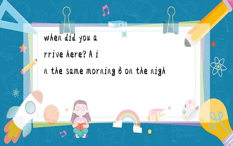 when did you arrive here?A in the same morning B on the nigh