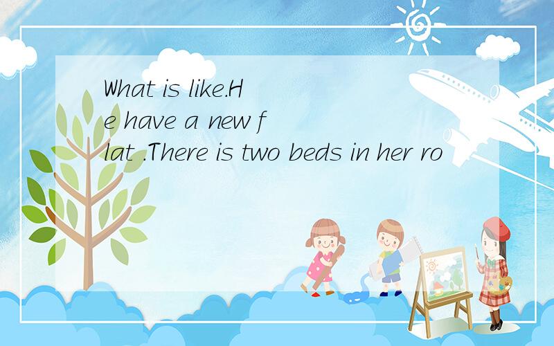 What is like.He have a new flat .There is two beds in her ro