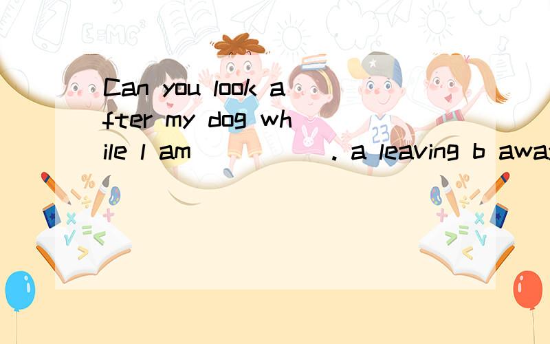 Can you look after my dog while l am _____. a leaving b away