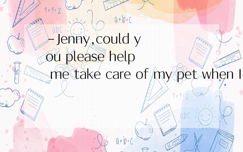 -Jenny,could you please help me take care of my pet when I'm
