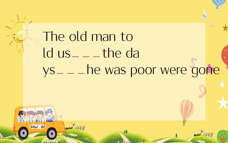 The old man told us___the days___he was poor were gone