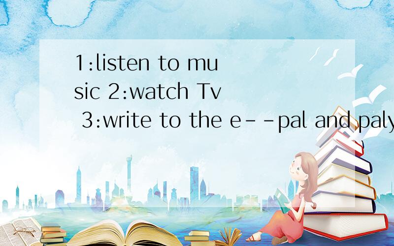 1:listen to music 2:watch Tv 3:write to the e--pal and paly
