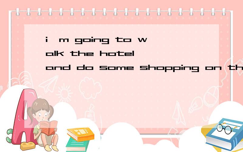 i'm going to walk the hotel and do some shopping on the way改