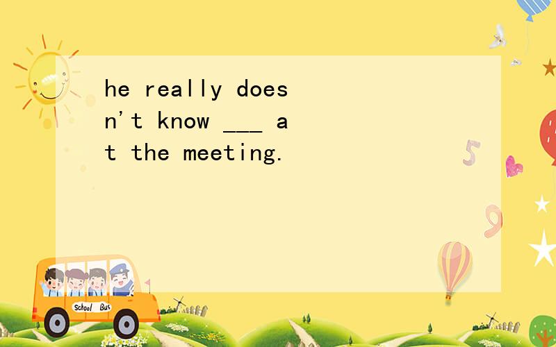 he really doesn't know ___ at the meeting.