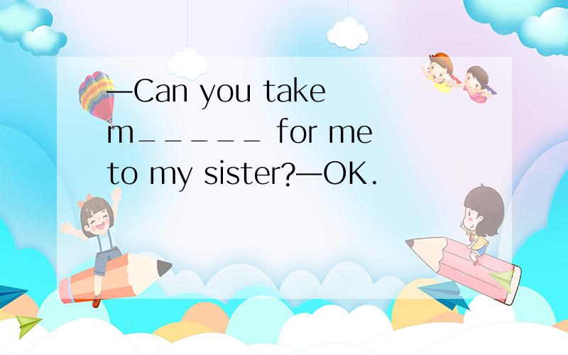 —Can you take m_____ for me to my sister?—OK.