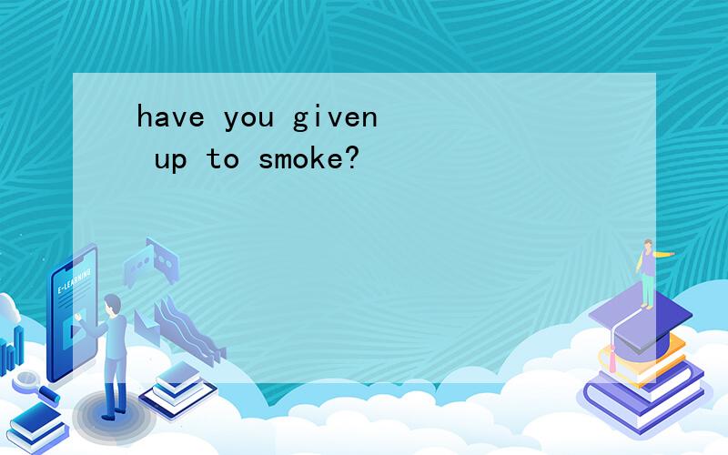 have you given up to smoke?