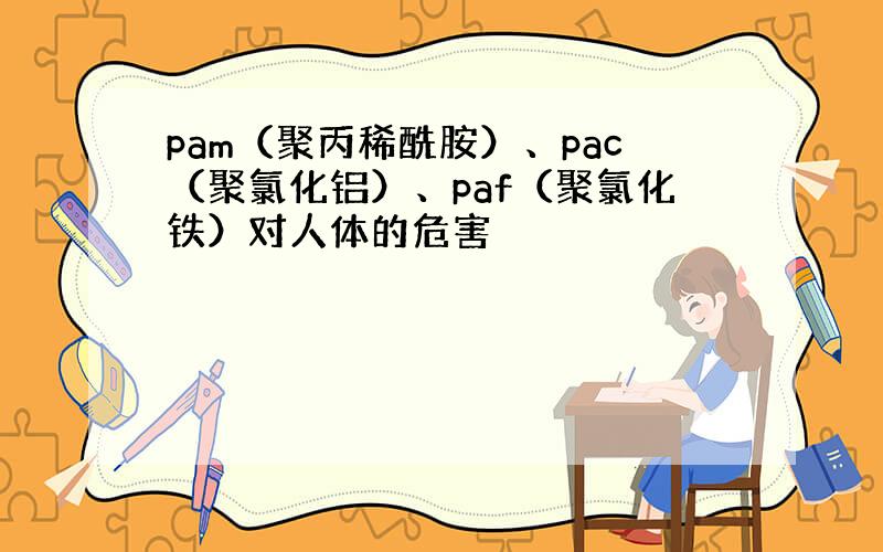 pam（聚丙稀酰胺）、pac（聚氯化铝）、paf（聚氯化铁）对人体的危害