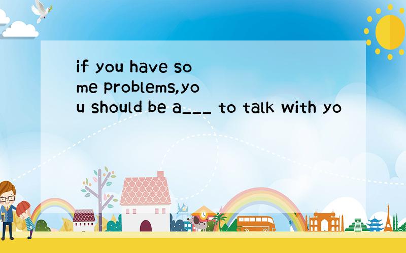 if you have some problems,you should be a___ to talk with yo