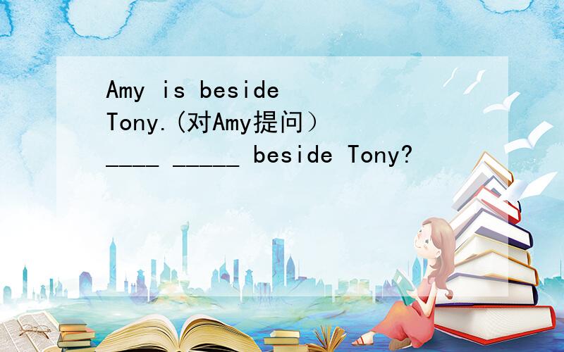 Amy is beside Tony.(对Amy提问） ____ _____ beside Tony?