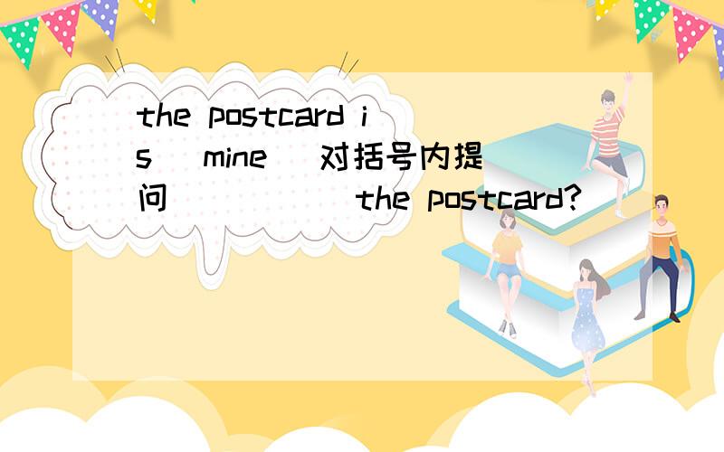 the postcard is (mine) 对括号内提问 __ __ the postcard?