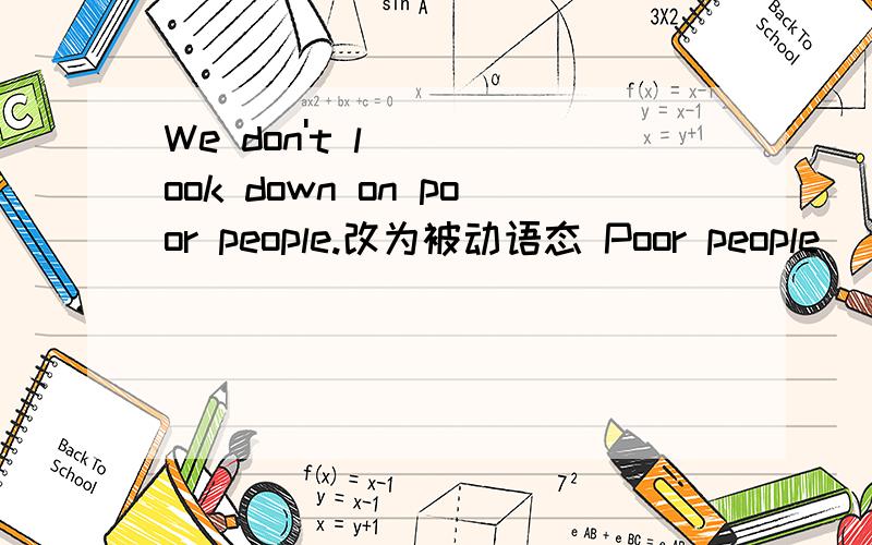 We don't look down on poor people.改为被动语态 Poor people ___