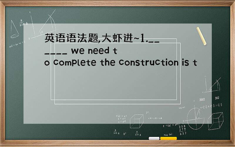 英语语法题,大虾进~1.______ we need to complete the construction is t
