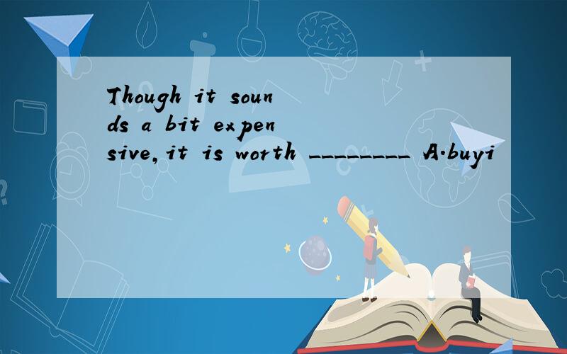 Though it sounds a bit expensive,it is worth ________ A.buyi