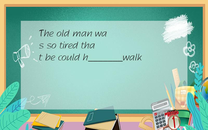 The old man was so tired that be could h_______walk