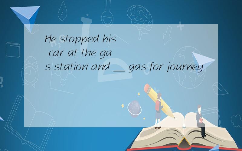 He stopped his car at the gas station and __ gas for journey
