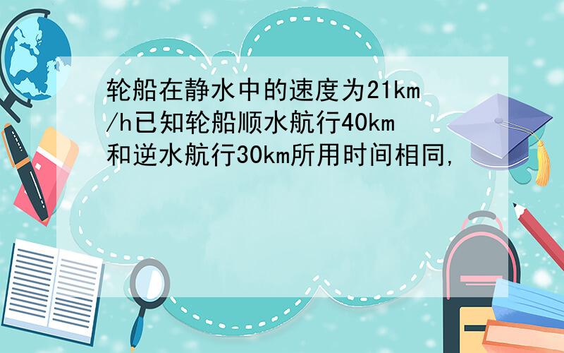 轮船在静水中的速度为21km/h已知轮船顺水航行40km和逆水航行30km所用时间相同,