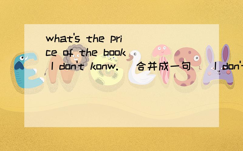 what's the price of the book I don't konw.[ 合并成一句 ] I don't