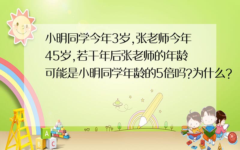 小明同学今年3岁,张老师今年45岁,若干年后张老师的年龄可能是小明同学年龄的5倍吗?为什么?