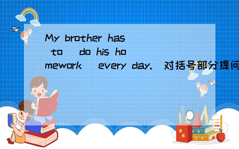 My brother has to (do his homework) every day.(对括号部分提问）