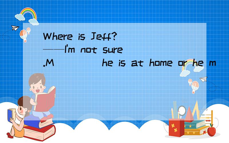 Where is Jeff?——I'm not sure.M____ he is at home or he m____