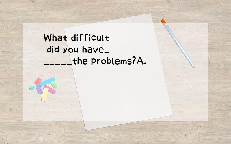 What difficult did you have______the problems?A.