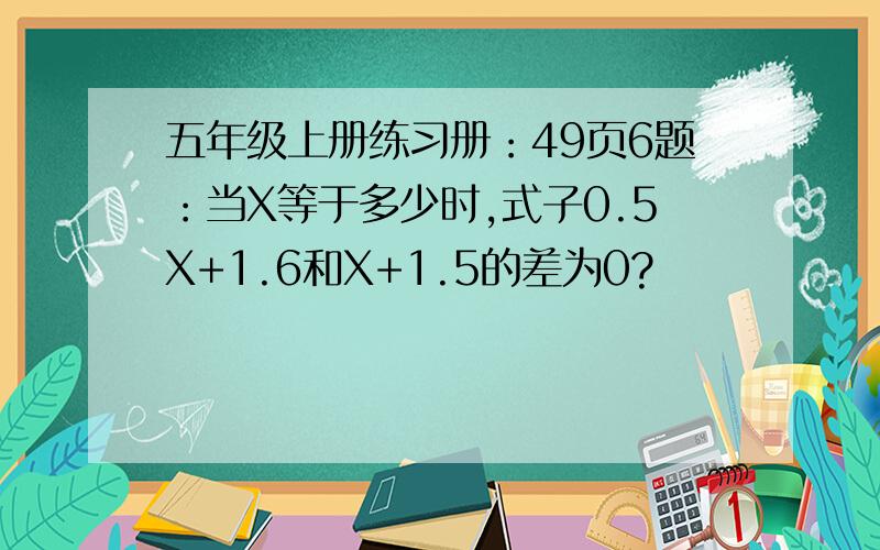 五年级上册练习册：49页6题：当X等于多少时,式子0.5X+1.6和X+1.5的差为0?