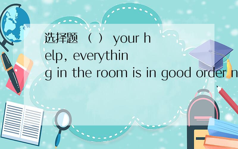 选择题 （ ） your help, everything in the room is in good order n