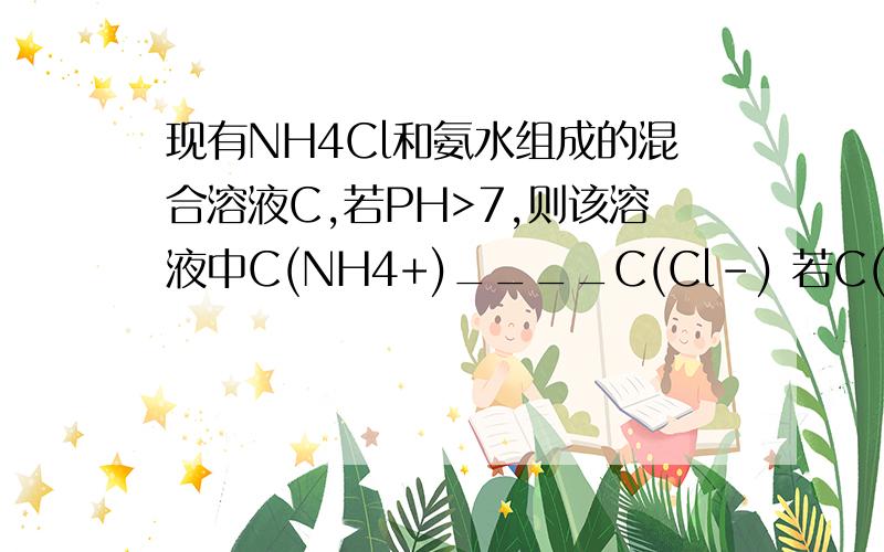 现有NH4Cl和氨水组成的混合溶液C,若PH>7,则该溶液中C(NH4+)____C(Cl-) 若C(NH4+)