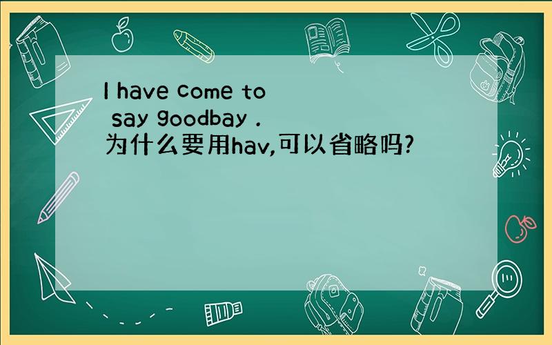 I have come to say goodbay .为什么要用hav,可以省略吗?