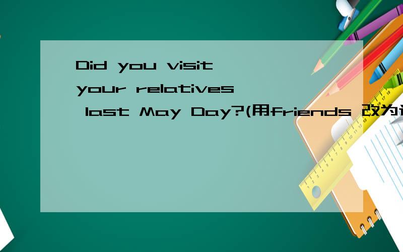 Did you visit your relatives last May Day?(用friends 改为选择疑问句）