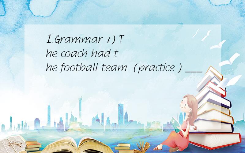 I.Grammar 1) The coach had the football team (practice ) ___