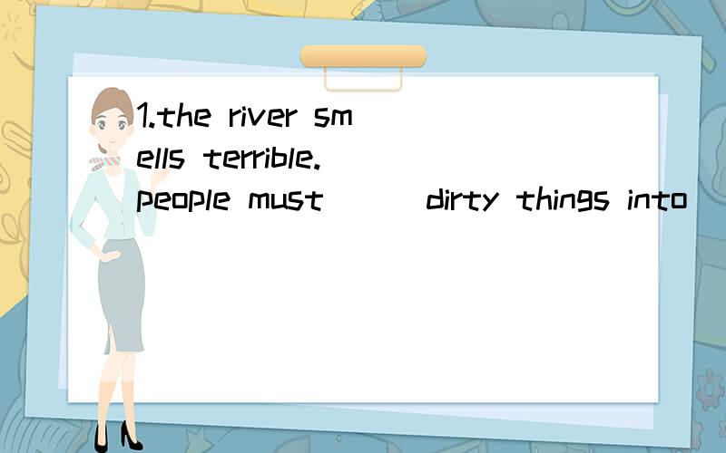 1.the river smells terrible.people must ( )dirty things into