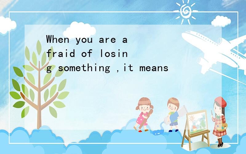 When you are afraid of losing something ,it means