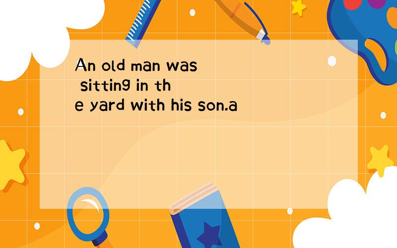 An old man was sitting in the yard with his son.a