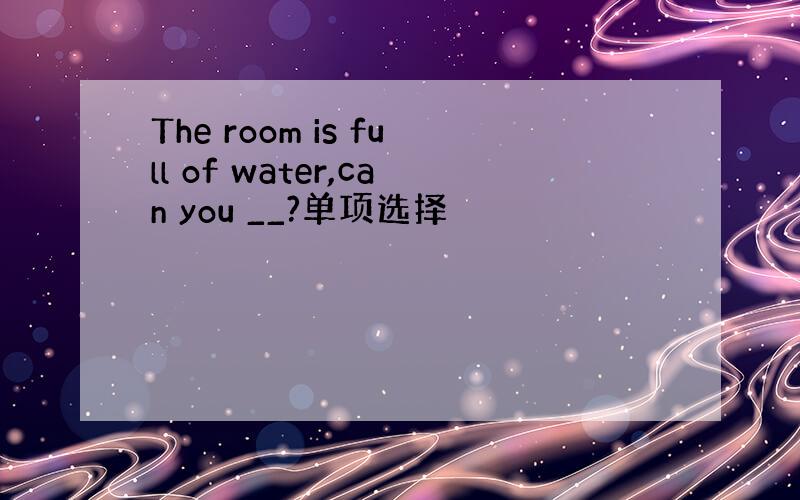 The room is full of water,can you __?单项选择
