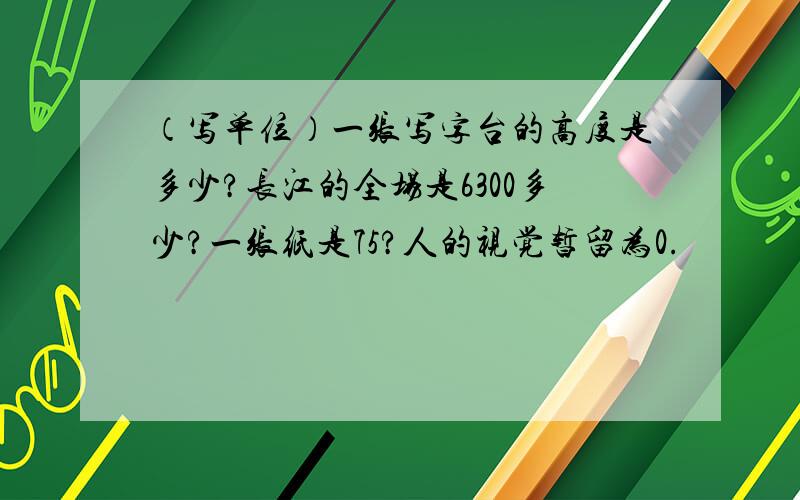 （写单位）一张写字台的高度是多少?长江的全场是6300多少?一张纸是75?人的视觉暂留为0.