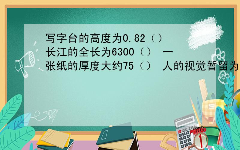 写字台的高度为0.82（） 长江的全长为6300（） 一张纸的厚度大约75（） 人的视觉暂留为0.1（）