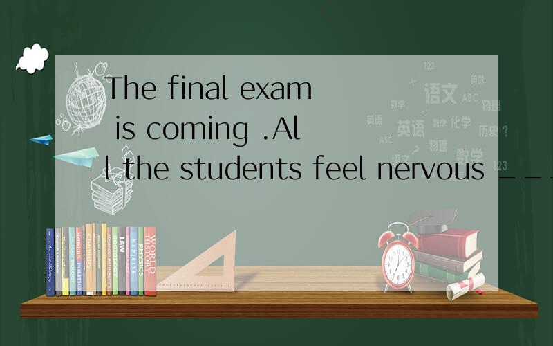 The final exam is coming .All the students feel nervous ____