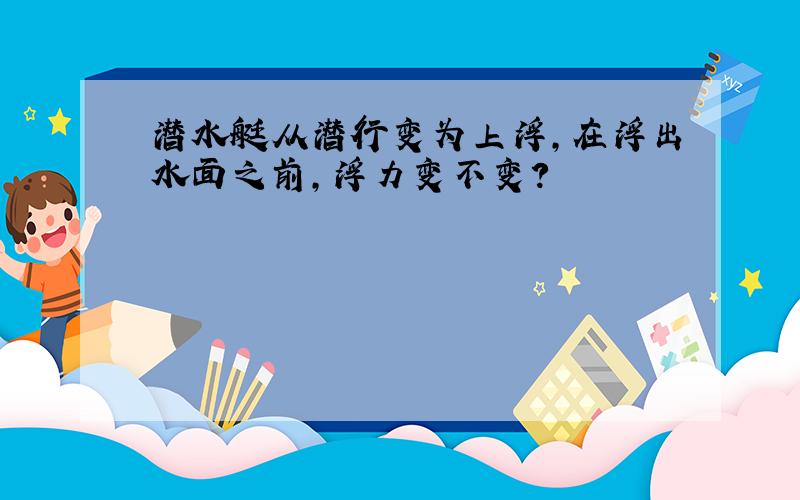 潜水艇从潜行变为上浮,在浮出水面之前,浮力变不变?