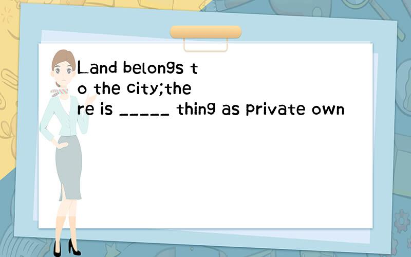 Land belongs to the city;there is _____ thing as private own