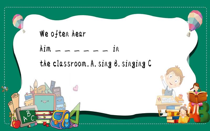 We often hear him ______ in the classroom.A.sing B.singing C
