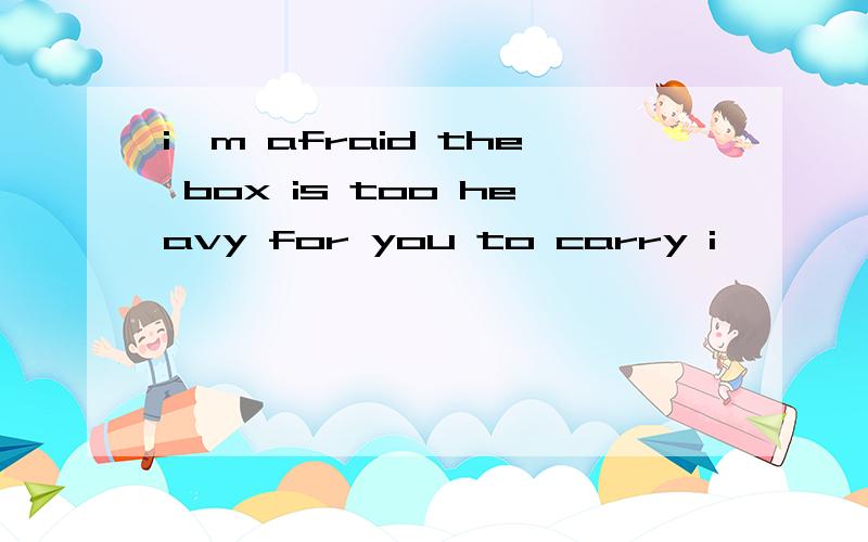 i'm afraid the box is too heavy for you to carry i