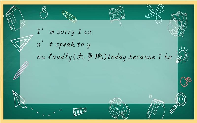 I’m sorry I can’t speak to you loudly(大声地)today,because I ha