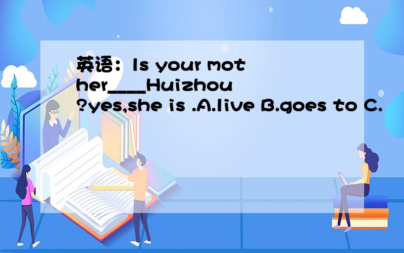 英语：ls your mother____Huizhou?yes,she is .A.live B.goes to C.