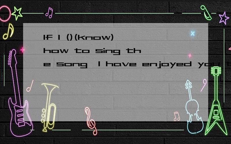 If I ()(know) how to sing the song,I have enjoyed you that d