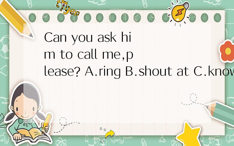 Can you ask him to call me,please? A.ring B.shout at C.know