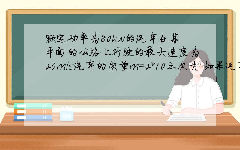 额定功率为80kw的汽车在某平面的公路上行驶的最大速度为20m/s汽车的质量m=2*10三次方 如果汽车从静止开始做匀加